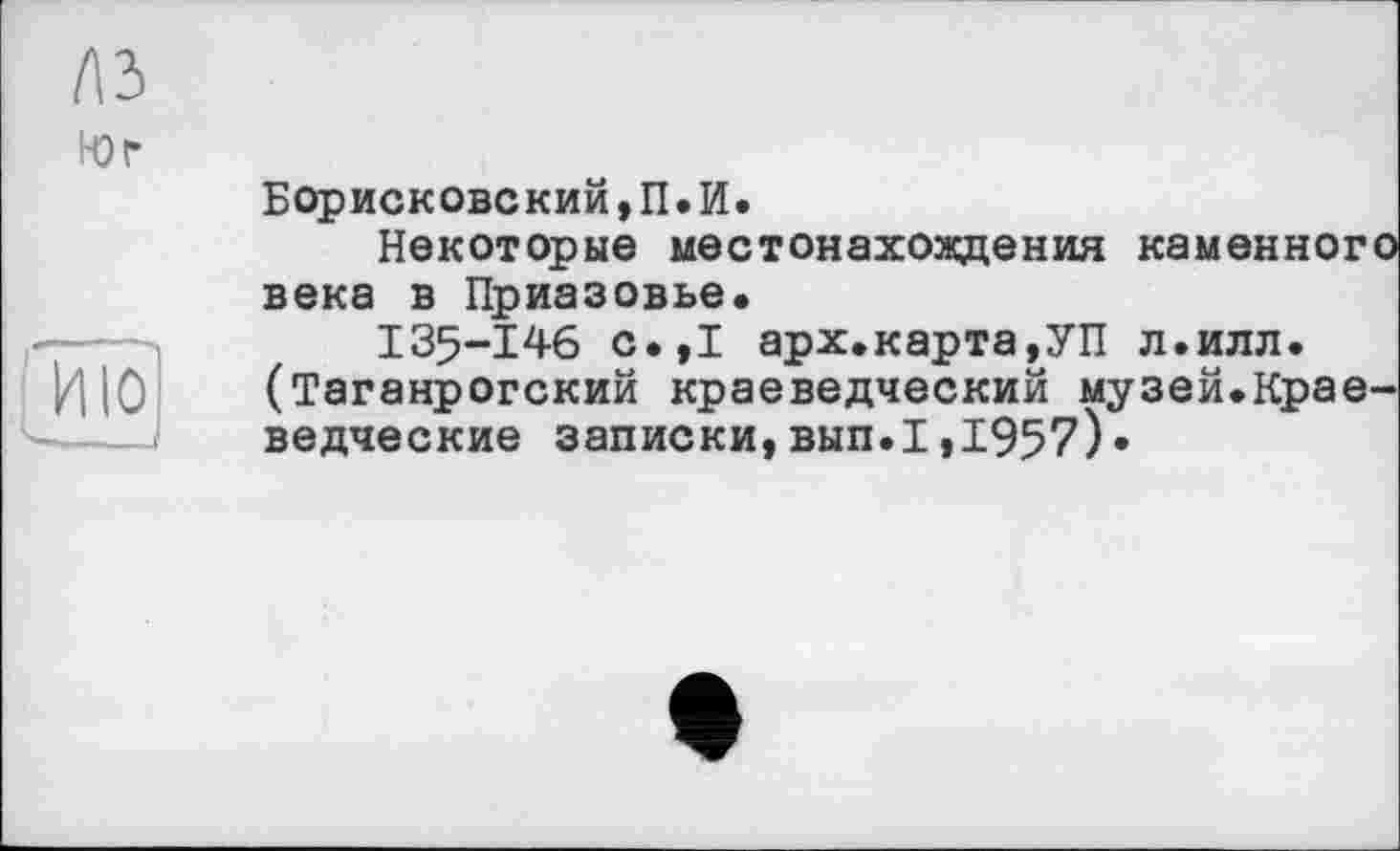 ﻿(\Ъ
Юг

Борисковский,П.И.
Некоторые местонахождения каменного века в Приазовье.
135-146 с.,1 арх.карта,УП л.илл. (Таганрогский краеведческий музей.Краеведческие записки,вып.1,1957)»